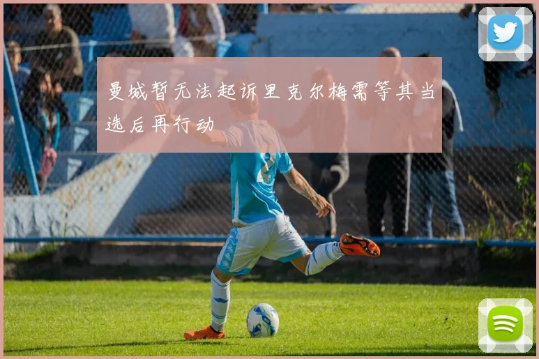 曼城暂无法起诉里克尔梅需等其当选后再行动