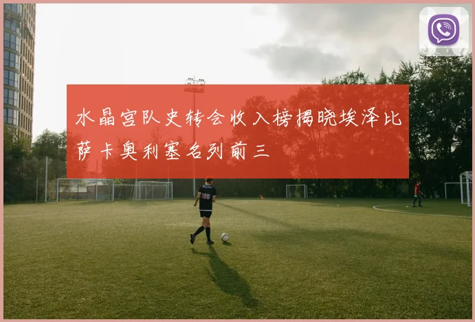 水晶宫队史转会收入榜揭晓埃泽比萨卡奥利塞名列前三