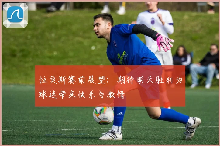 拉莫斯赛前展望：期待明天胜利为球迷带来快乐与激情
