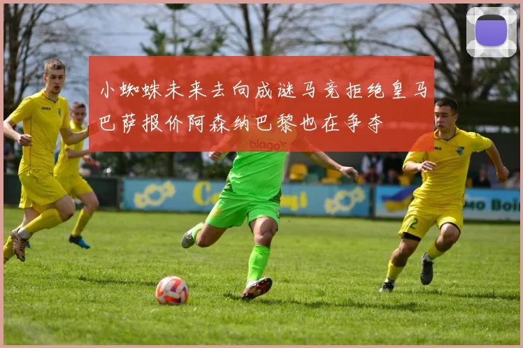 小蜘蛛未来去向成谜马竞拒绝皇马巴萨报价阿森纳巴黎也在争夺