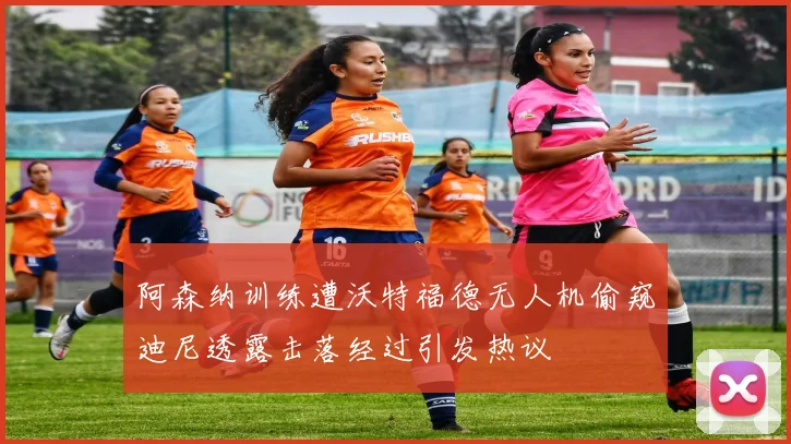 阿森纳训练遭沃特福德无人机偷窥迪尼透露击落经过引发热议