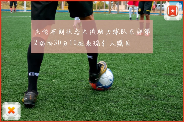 杰伦布朗状态火热助力球队东部第2场均30分10板表现引人瞩目