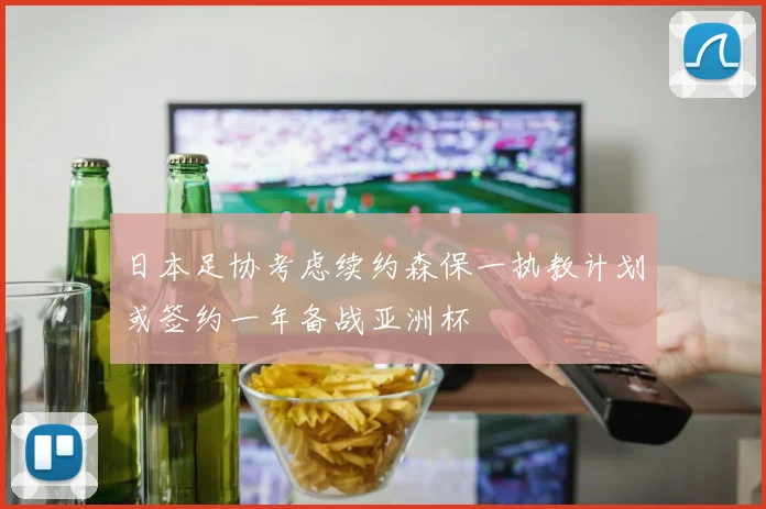 日本足协考虑续约森保一执教计划或签约一年备战亚洲杯