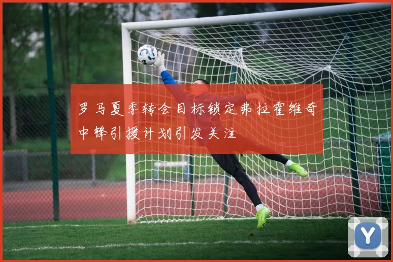 罗马夏季转会目标锁定弗拉霍维奇中锋引援计划引发关注
