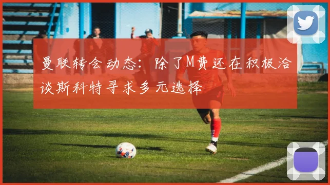 曼联转会动态：除了M费还在积极洽谈斯科特寻求多元选择