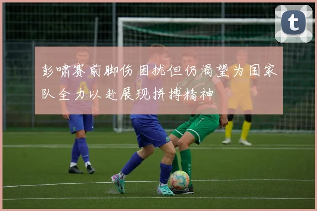 彭啸赛前脚伤困扰但仍渴望为国家队全力以赴展现拼搏精神