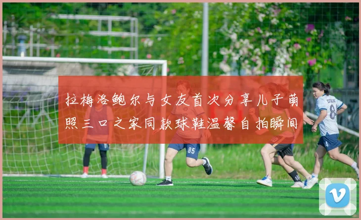 拉梅洛鲍尔与女友首次分享儿子萌照三口之家同款球鞋温馨自拍瞬间