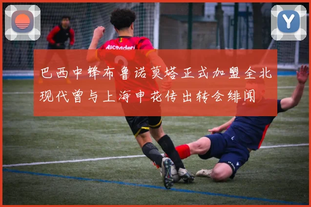 巴西中锋布鲁诺莫塔正式加盟全北现代曾与上海申花传出转会绯闻