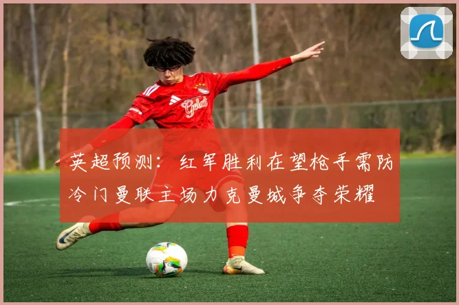 英超预测：红军胜利在望枪手需防冷门曼联主场力克曼城争夺荣耀