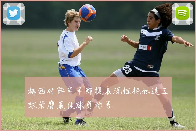 梅西对阵辛辛那提表现惊艳独造五球荣膺最佳球员称号