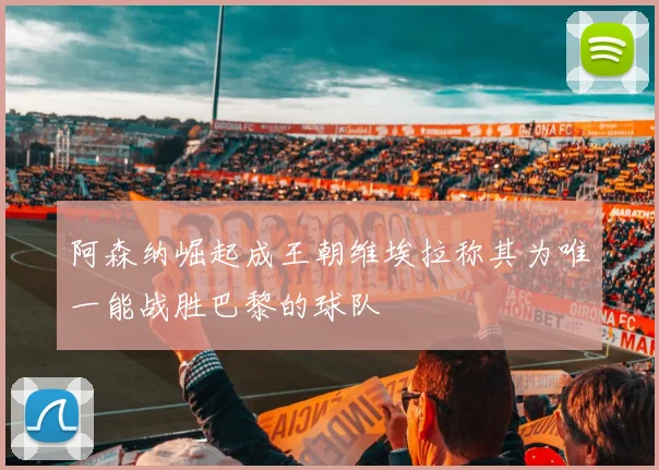阿森纳崛起成王朝维埃拉称其为唯一能战胜巴黎的球队